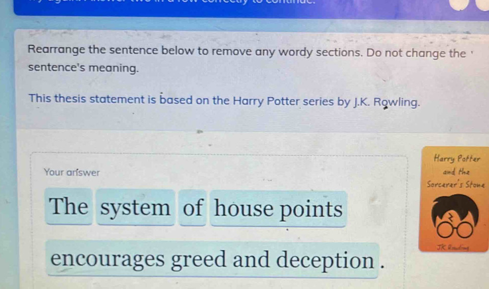 Rearrange the sentence below to remove any wordy sections. Do not change the ' 
sentence's meaning. 
This thesis statement is based on the Harry Potter series by J.K. Rowling. 
Harry Potter 
Your answer and the 
Sorcerer's Stone 
The system of house points 
JK Rouding 
encourages greed and deception .