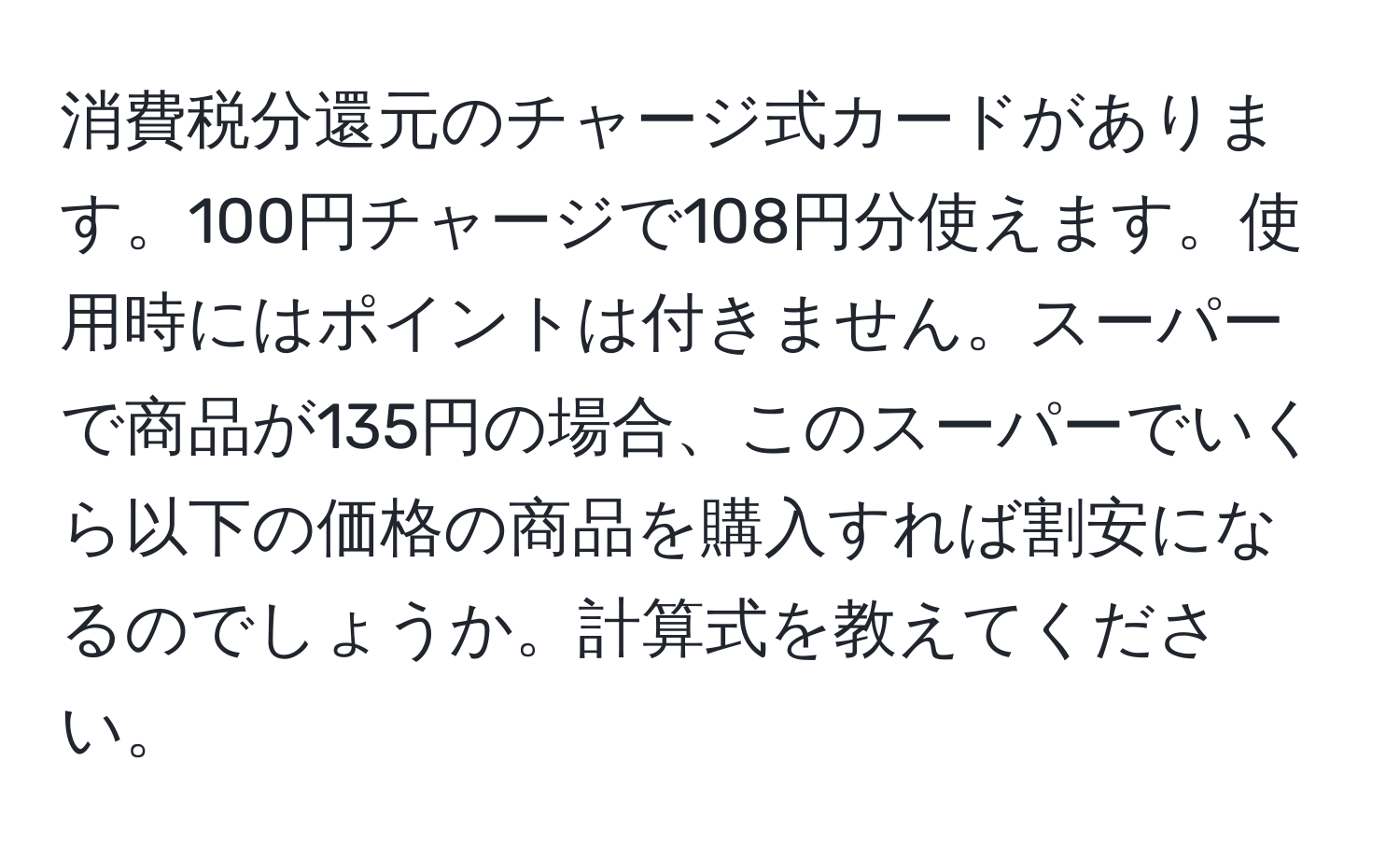 消費税分還元のチャージ式カードがあります。100円チャージで108円分使えます。使用時にはポイントは付きません。スーパーで商品が135円の場合、このスーパーでいくら以下の価格の商品を購入すれば割安になるのでしょうか。計算式を教えてください。