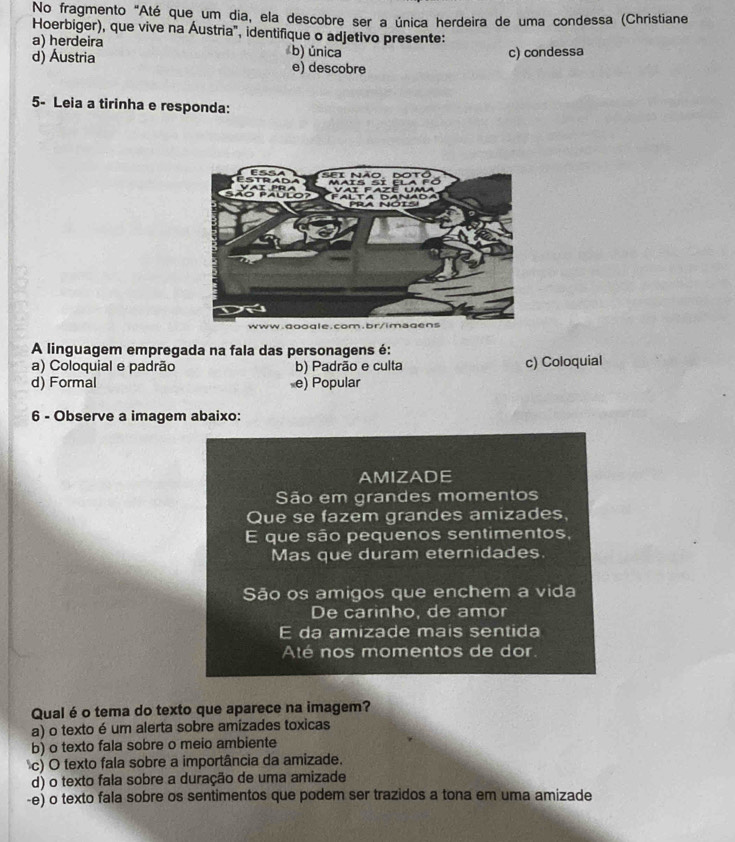 No fragmento "Até que um dia, ela descobre ser a única herdeira de uma condessa (Christiane
Hoerbiger), que vive na Áustria", identifique o adjetivo presente:
a) herdeira b) única
c) condessa
d) Áustria e) descobre
5- Leia a tirinha e responda:
A linguagem empregada na fala das personagens é:
a) Coloquial e padrão b) Padrão e culta c) Coloquial
d) Formal e) Popular
6 - Observe a imagem abaixo:
AMIZADE
São em grandes momentos
Que se fazem grandes amizades,
E que são pequenos sentimentos,
Mas que duram eternidades.
São os amigos que enchem a vida
De carinho, de amor
E da amizade mais sentida
Até nos momentos de dor
Qual é o tema do texto que aparece na imagem?
a) o texto é um alerta sobre amizades toxicas
b) o texto fala sobre o meio ambiente
c) O texto fala sobre a importância da amizade.
d) o texto fala sobre a duração de uma amizade
-e) o texto fala sobre os sentimentos que podem ser trazidos a tona em uma amizade