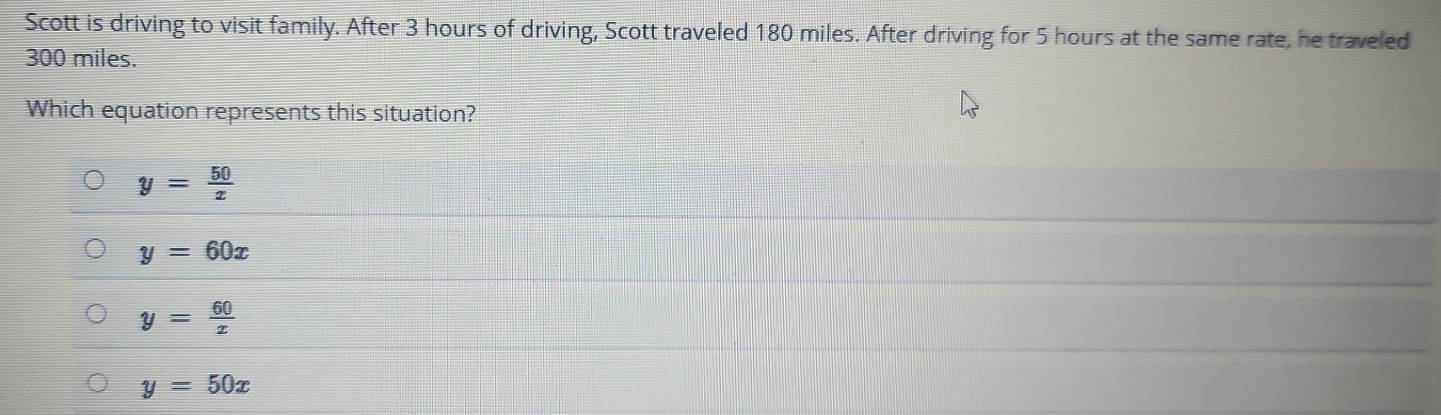 Scott is driving to visit family. After 3 hours of driving, Scott traveled 180 miles. After driving for 5 hours at the same rate, he traveled
300 miles.
Which equation represents this situation?
y= 50/x 
y=60x
y= 60/x 
y=50x