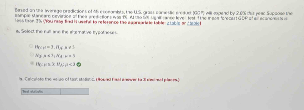 Based on the average predictions of 45 economists, the U.S. gross domestic product (GDP) will expand by 2.8% this year. Suppose the 
sample standard deviation of their predictions was 1%. At the 5% significance level, test if the mean forecast GDP of all economists is 
less than 3% (You may find it useful to reference the appropriate table: z table or I table) 
a. Select the null and the alternative hypotheses.
H(: mu =3; H_A : mu != 3
Họ: mu ≤ 3;H mu >3
H mu ≥ 3; H, 1: mu <3</tex> 
b. Calculate the value of test statistic. (Round final answer to 3 decimal places.) 
Test statistic