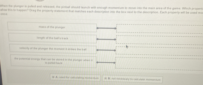 When the plunger is pulled and released, the pinball should launch with enough momentum to move into the main area of the game. Which propert
allow this to happen? Drag the property statement that matches each description into the box next to the description. Each property will be used mo
once.
mass of the plunger
length of the ball's track
velocity of the plunger the moment it strikes the ball
the potential energy that can be stored in the plunger when it
is pulled back
1 A. used for calculating momentum # B. not necessary to calculate momentum