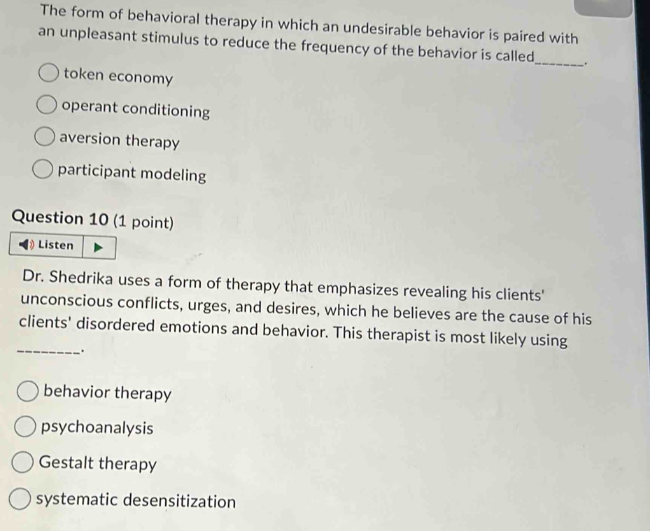 The form of behavioral therapy in which an undesirable behavior is paired with
an unpleasant stimulus to reduce the frequency of the behavior is called_ .
token economy
operant conditioning
aversion therapy
participant modeling
Question 10 (1 point)
Listen
Dr. Shedrika uses a form of therapy that emphasizes revealing his clients'
unconscious conflicts, urges, and desires, which he believes are the cause of his
_
clients' disordered emotions and behavior. This therapist is most likely using
behavior therapy
psychoanalysis
Gestalt therapy
systematic desensitization