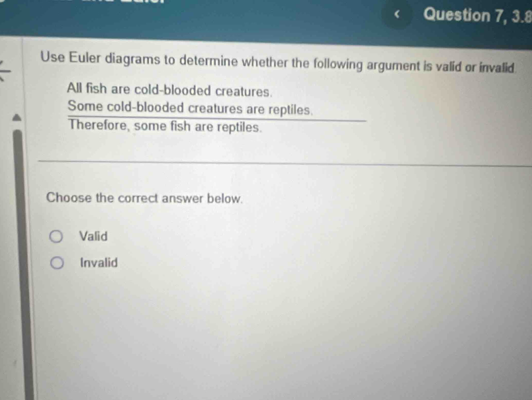 Question 7, 3.8
Use Euler diagrams to determine whether the following argument is valid or invalid.
All fish are cold-blooded creatures.
Some cold-blooded creatures are reptiles.
Therefore, some fish are reptiles.
Choose the correct answer below.
Valid
Invalid