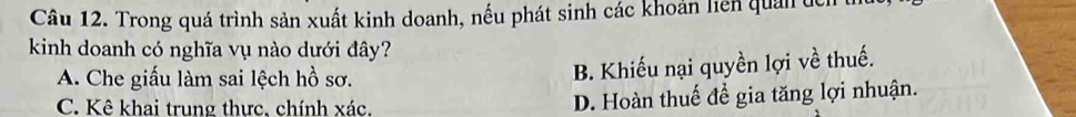 Trong quá trình sản xuất kinh doanh, nếu phát sinh các khoản liên quản tch
kinh doanh có nghĩa vụ nào dưới đây?
A. Che giấu làm sai lệch hồ sơ.
B. Khiếu nại quyền lợi về thuế.
C. Kê khai trung thực, chính xác. D. Hoàn thuế để gia tăng lợi nhuận.