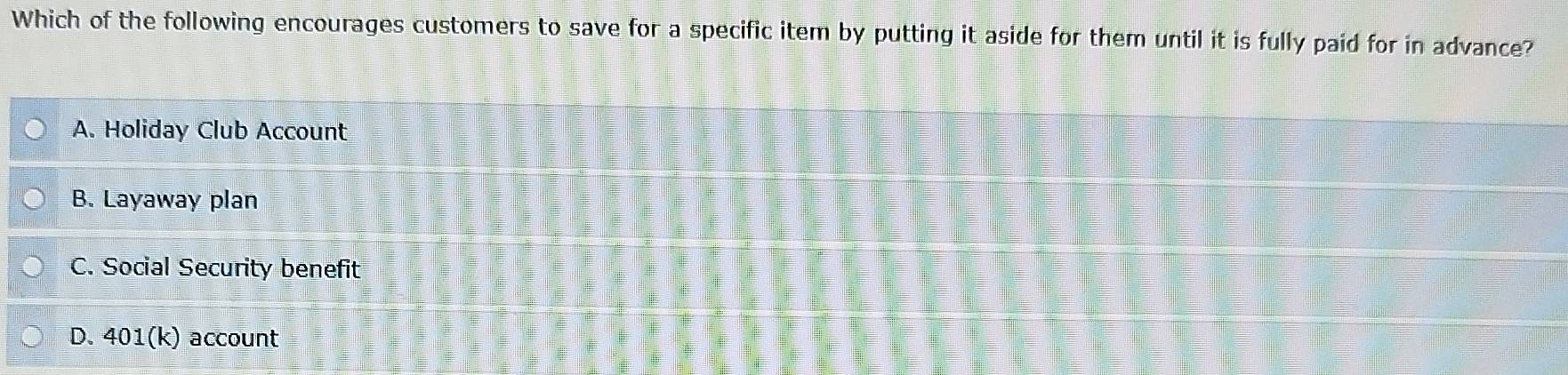 Which of the following encourages customers to save for a specific item by putting it aside for them until it is fully paid for in advance?
A. Holiday Club Account
B. Layaway plan
C. Social Security benefit
D. 401(k) account
