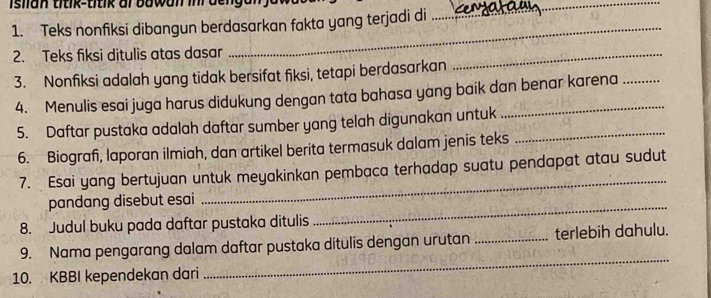 isiian titik-titik al bawan inl denga 
1. Teks nonfiksi dibangun berdasarkan fakta yang terjadi di 
_ 
2. Teks fiksi ditulis atas dasar 
_ 
3. Nonfiksi adalah yang tidak bersifat fiksi, tetapi berdasarkan 
_ 
4. Menulis esai juga harus didukung dengan tata bahasa yang baik dan benar karena 
5. Daftar pustaka adalah daftar sumber yang telah digunakan untuk_ 
6. Biografi, laporan ilmiah, dan artikel berita termasuk dalam jenis teks 
_ 
7. Esai yang bertujuan untuk meyakinkan pembaca terhadap suatu pendapat atau sudut 
_ 
pandang disebut esai 
8. Judul buku pada daftar pustaka ditulis 
9. Nama pengarang dalam daftar pustaka ditulis dengan urutan _terlebih dahulu. 
10. KBBI kependekan dari 
_