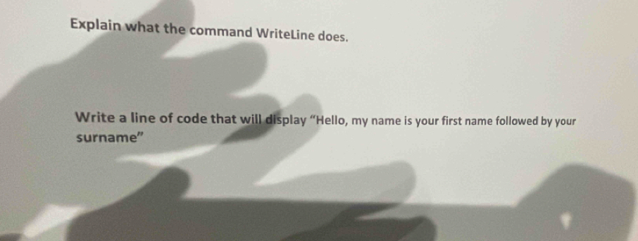 Explain what the command WriteLine does. 
Write a line of code that will display “Hello, my name is your first name followed by your 
surname”