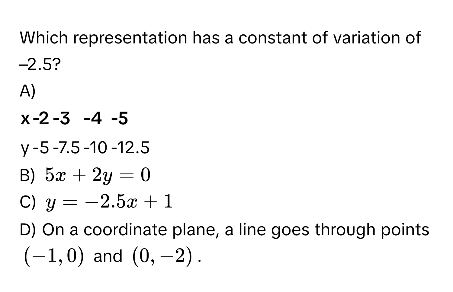 Which representation has a constant of variation of –2.5?

A)
x | -2 | -3 | -4 | -5
---|----|----|----|---
y | -5 | -7.5 | -10 | -12.5

B) $5x + 2y = 0$
C) $y = -2.5x + 1$
D) On a coordinate plane, a line goes through points $(-1, 0)$ and $(0, -2)$.