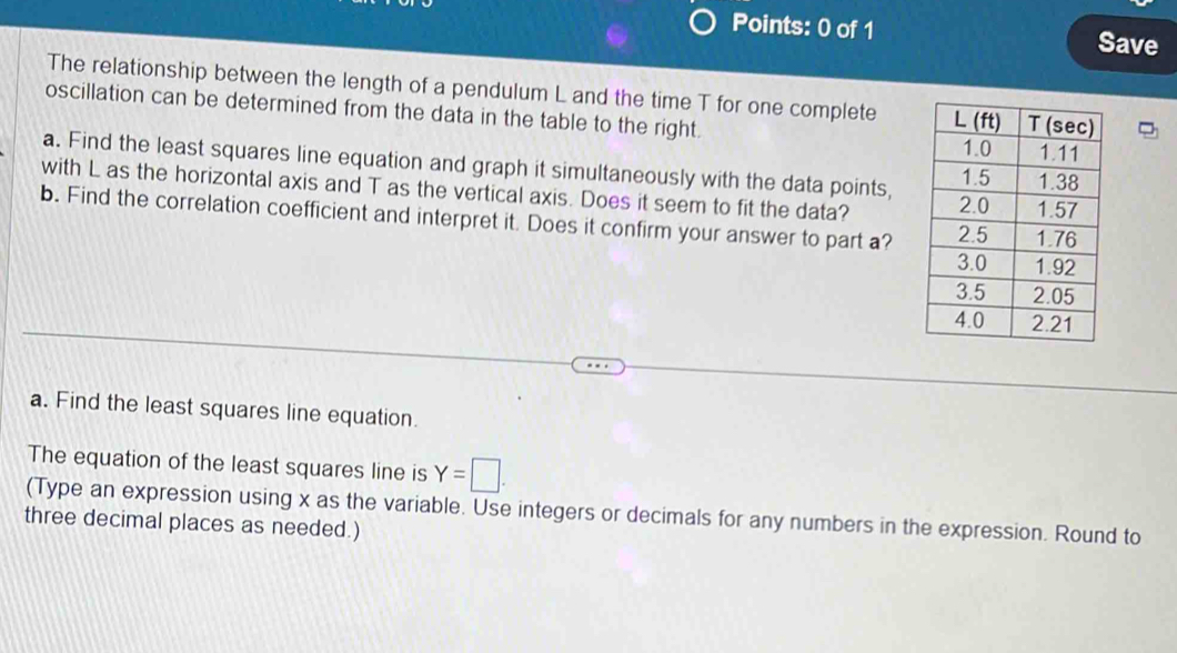 Save 
The relationship between the length of a pendulum L and the time T for one complete 
oscillation can be determined from the data in the table to the right. 
a. Find the least squares line equation and graph it simultaneously with the data points, 
with L as the horizontal axis and T as the vertical axis. Does it seem to fit the data? 
b. Find the correlation coefficient and interpret it. Does it confirm your answer to part a? 
a. Find the least squares line equation. 
The equation of the least squares line is Y=□. 
(Type an expression using x as the variable. Use integers or decimals for any numbers in the expression. Round to 
three decimal places as needed.)