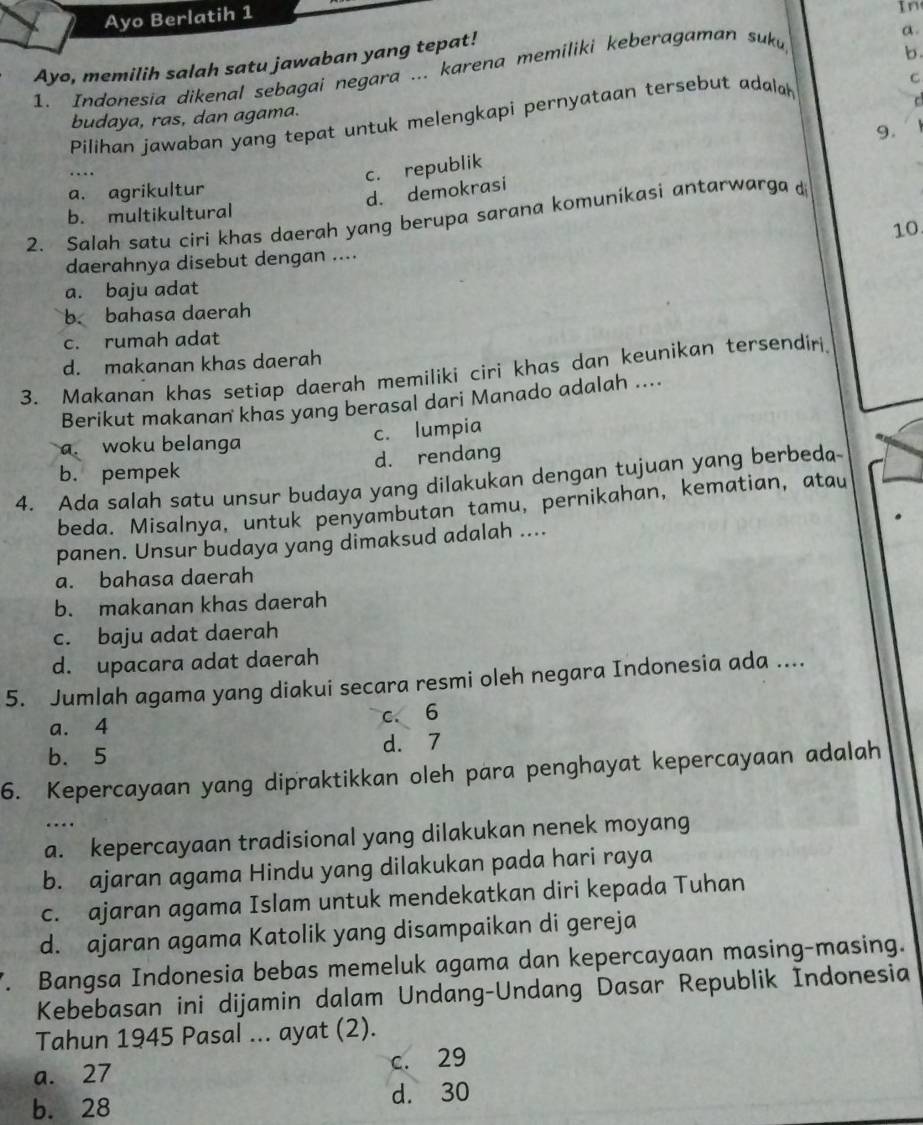 Ayo Berlatih 1
In
a.
Ayo, memilih salah satu jawaban yang tepat!
1. Indonesia dikenal sebagai negara ... karena memiliki keberagaman suk
b
budaya, ras, dan agama.
Pilihan jawaban yang tepat untuk melengkapi pernyataan tersebut adala
C
9.
c. republik
a. agrikultur
d. demokrasi
b. multikultural
2. Salah satu ciri khas daerah yang berupa sarana komunikasi antarwarga d
10
daerahnya disebut dengan ....
a. baju adat
b. bahasa daerah
c. rumah adat
d. makanan khas daerah
3. Makanan khas setiap daerah memiliki ciri khas dan keunikan tersendiri.
Berikut makanan khas yang berasal dari Manado adalah ....
a. woku belanga
c. lumpia
b. pempek d. rendang
4. Ada salah satu unsur budaya yang dilakukan dengan tujuan yang berbeda
beda. Misalnya, untuk penyambutan tamu, pernikahan, kematian, atau
panen. Unsur budaya yang dimaksud adalah ....
a. bahasa daerah
b. makanan khas daerah
c. baju adat daerah
d. upacara adat daerah
5. Jumlah agama yang diakui secara resmi oleh negara Indonesia ada ....
a. 4 c. 6
b.5 d. 7
6. Kepercayaan yang dipraktikkan oleh para penghayat kepercayaan adalah
…
a. kepercayaan tradisional yang dilakukan nenek moyang
b. ajaran agama Hindu yang dilakukan pada hari raya
c. ajaran agama Islam untuk mendekatkan diri kepada Tuhan
d. ajaran agama Katolik yang disampaikan di gereja
7. Bangsa Indonesia bebas memeluk agama dan kepercayaan masing-masing.
Kebebasan ini dijamin dalam Undang-Undang Dasar Republik Indonesia
Tahun 1945 Pasal ... ayat (2).
a. 27 c. 29
b. 28 d. 30