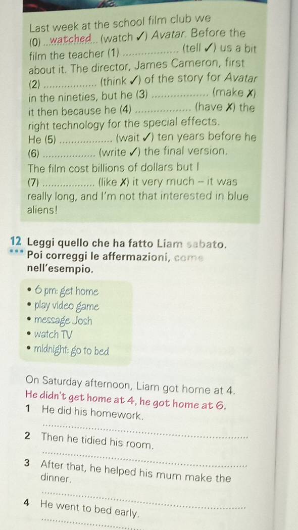 Last week at the school film club we 
(0) ...wat ched..(watch ✔) Avatar. Before the 
film the teacher (1)_ 
(tell ) us a bit 
about it. The director, James Cameron, first 
(2) _(think √) of the story for Avatar 
in the nineties, but he (3)_ 
(make X) 
it then because he (4)_ 
(have X) the 
right technology for the special effects. 
He (5) _(wait √) ten years before he 
(6)_ (write ) the final version. 
The film cost billions of dollars but I 
(7) _(like X) it very much - it was 
really long, and I’m not that interested in blue 
aliens! 
12 Leggi quello che ha fatto Liam sabato. 
Poi correggi le affermazioni, come 
nell’esempio. 
6 pm: get home 
play video game 
message Josh 
watch TV 
midnight: go to bed 
On Saturday afternoon, Liam got home at 4. 
He didn't get home at 4, he got home at 6. 
_ 
1 He did his homework. 
_ 
2 Then he tidied his room. 
3 After that, he helped his mum make the 
dinner. 
_ 
_ 
4 He went to bed early.