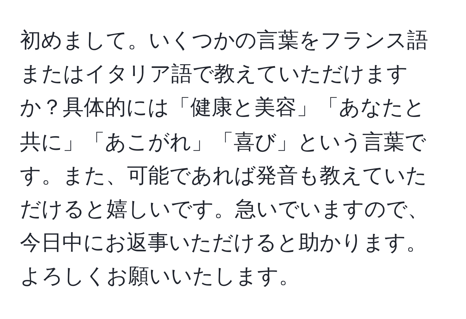 初めまして。いくつかの言葉をフランス語またはイタリア語で教えていただけますか？具体的には「健康と美容」「あなたと共に」「あこがれ」「喜び」という言葉です。また、可能であれば発音も教えていただけると嬉しいです。急いでいますので、今日中にお返事いただけると助かります。よろしくお願いいたします。