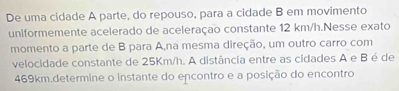 De uma cidade A parte, do repouso, para a cidade B em movimento 
uniformemente acelerado de aceleraçao constante 12 km/h.Nesse exato 
momento a parte de B para A,na mesma direção, um outro carro com 
velocidade constante de 25Km/h. A distância entre as cidades A e B é de
469km.determine o instante do encontro e a posição do encontro