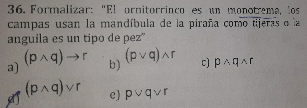 Formalizar: “El ornitorrinco es un monotrema, los
campas usan la mandíbula de la piraña como tijeras o la
anguila es un tipo de pez”
a) (pwedge q)to r
b) (pvee q)wedge r
c) pwedge qwedge r
(pwedge q)vee r e) pvee qvee r