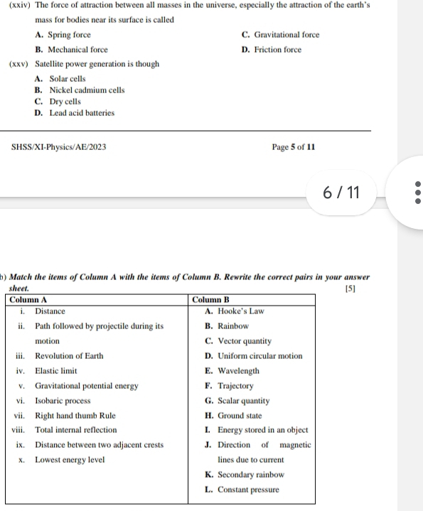 (xxiv) The force of attraction between all masses in the universe, especially the attraction of the earth’s
mass for bodies near its surface is called
A. Spring force C. Gravitational force
B. Mechanical force D. Friction force
(xxv) Satellite power generation is though
A. Solar cells
B. Nickel cadmium cells
C. Dry cells
D. Lead acid batteries
SHSS/XI-Physics/AE/2023 Page 5 of 11
6 / 11
b) Match the items of Column A with the items of Column B. Rewrite the correct pairs in your answer
s
C