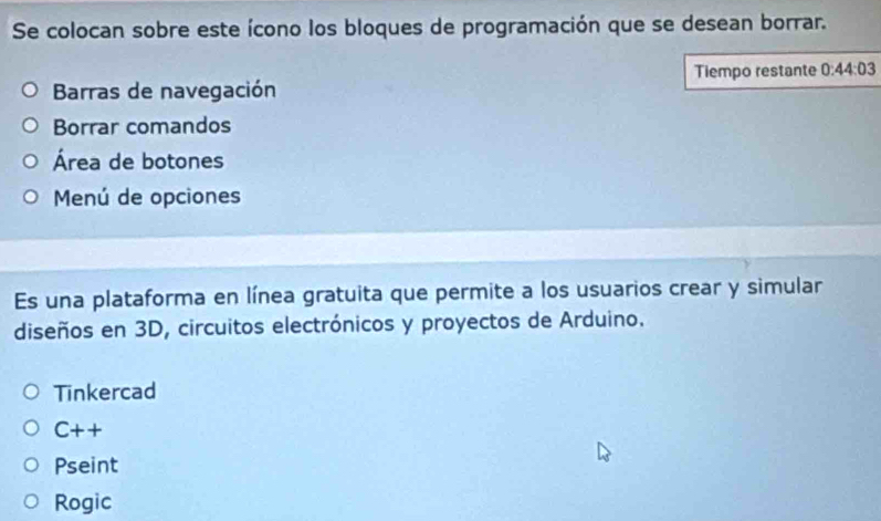 Se colocan sobre este ícono los bloques de programación que se desean borrar. 
Tiempo restante 0:44:03
Barras de navegación 
Borrar comandos 
Área de botones 
Menú de opciones 
Es una plataforma en línea gratuita que permite a los usuarios crear y simular 
diseños en 3D, circuitos electrónicos y proyectos de Arduino. 
Tinkercad
C++
Pseint 
Rogic