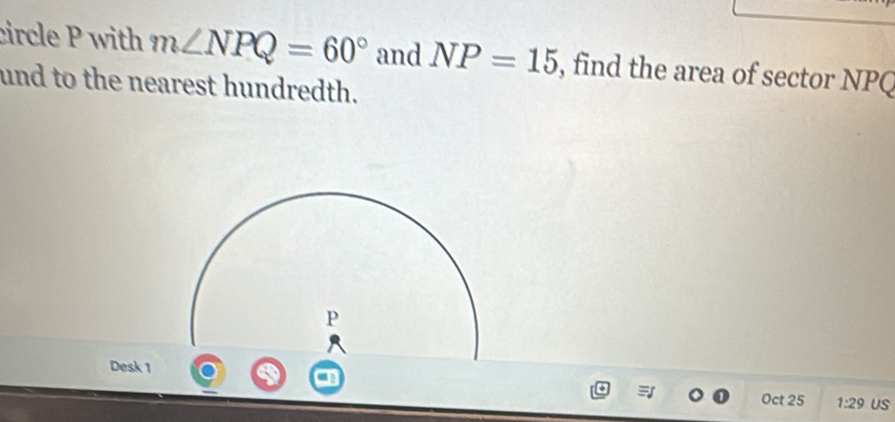 circle P with m∠ NPQ=60° and NP=15 , find the area of sector NPQ
und to the nearest hundredth. 
Desk 1 
Oct 25 1:29 US