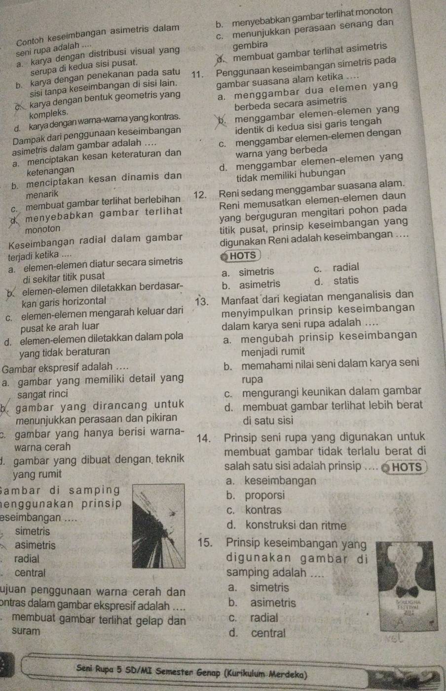 Contoh keseimbangan asimetris dalam b. menyebabkan gambar terlihat monoton
c. menunjukkan perasaan senang dan
seni rupa adalah ....
d membuat gambar terlihat asimetris
a. karya dengan distribusi visual yang gembira
serupa di kedua sísi pusat.
b. karya dengan penekanan pada satu 11. Penggunaan keseimbangan simetris pada
sisi tanpa keseimbangan di sisi lain.
a. menggambar dua elemen yang
c karya dengan bentuk geometris yang gambar suasana alam ketika  
menggambar elemen-elemen yang
kompleks.
d. karya dengan warna-warna yang kontras. berbeda secara asimetris
identik di kedua sisi garis tengah
Dampak dari penggunaan keseimbangan
asimetris dalam gambar adalah ....
a. menciptakan kesan keteraturan dan c. menggambar elemen-elemen dengan
warna yang berbeda
b. menciptakan kesan dinamis dan d. menggambar elemen-elemen yang
ketenangan
menarik tidak memiliki hubungan
c. membuat gambar terlihat berlebihan 12. Reni sedang menggambar suasana alam.
d menyebabkan gambar terlihat Reni memusatkan elemen-elemen daun
monoton yang berguguran mengitari pohon pada
Keseimbangan radial dalam gambar titik pusat, prinsip keseimbangan yang
digunakan Reni adalah keseimbangan ....
terjadi ketika ....
a. elemen-elemen diatur secara simetris O HOTS
di sekitar titik pusat a. simetris c. radial
b elemen-elemen diletakkan berdasar- b. asimetris d. statis
kan garis horizontal 13. Manfaat dari kegiatan menganalisis dan
c. elemen-elemen mengarah keluar dari menyimpulkan prinsip keseimbangan
pusat ke arah luar dalam karya seni rupa adalah ....
d. elemen-elemen diletakkan dalam pola a. mengubah prinsip keseimbangan
yang tidak beraturan menjadi rumit
Gambar ekspresif adalah …. b. memahami nilai seni dalam karya seni
a. gambar yang memiliki detail yang rupa
sangat rinci c. mengurangi keunikan dalam gambar
b. gambar yang dirancang untuk d. membuat gambar terlihat lebih berat
menunjukkan perasaan dan pikiran di satu sisi
c. gambar yang hanya berisi warna- 14. Prinsip seni rupa yang digunakan untuk
warna cerah
membuat gambar tidak terlalu berat di
d. gambar yang dibuat dengan teknik salah satu sisi adalah prinsip .... @ HOTS
yang rumita. keseimbangan
Sambar di samping
b. proporsi
henggunakan prinsip
c. kontras
eseimbangan....d. konstruksi dan ritme
simetris
asimetris 15. Prinsip keseimbangan yang
radialdigunakan gambar di
centralsamping adalah ....
ujuan penggunaan warna cerah dan a. simetris
ontras dalam gambar ekspresif adalah .... b. asimetris
membuat gämbar terlihat gelap dan c. radial
suram d. central
Seni Rupa 5 SD/MI Semester Genap (Kurikulum Merdeka)