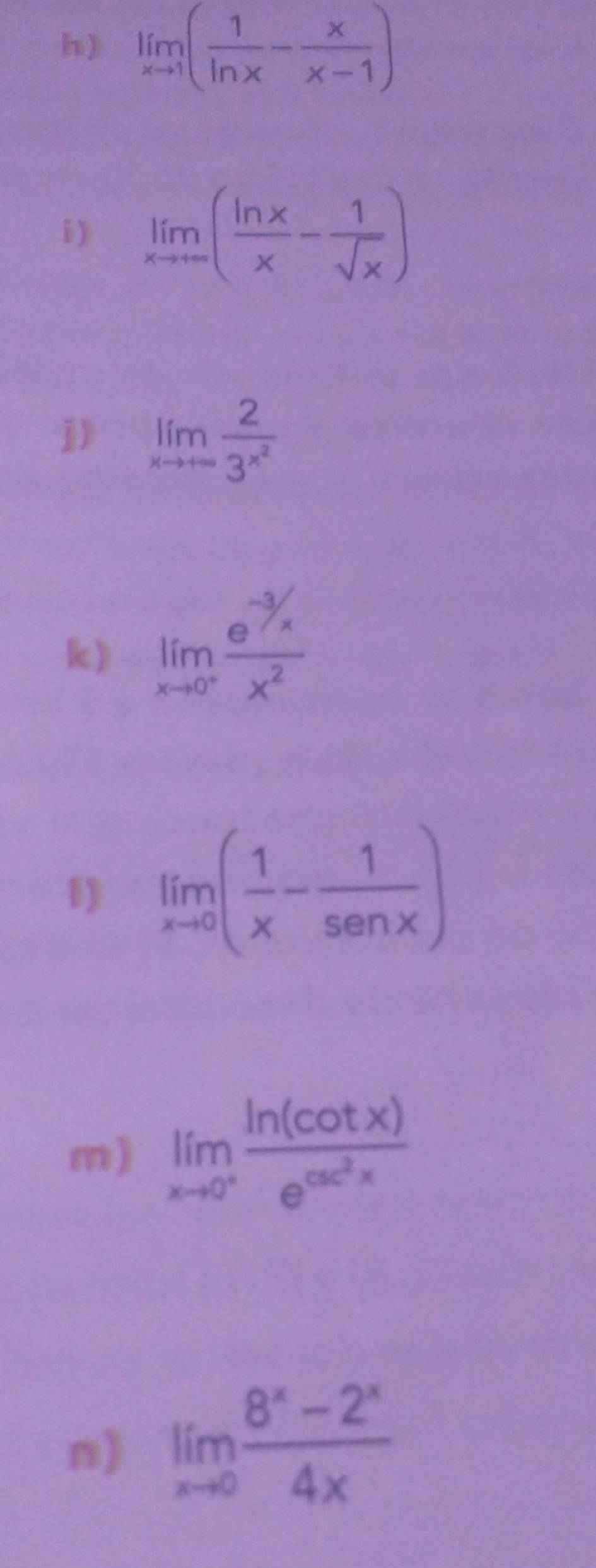 limlimits _xto 1( 1/ln x - x/x-1 )
i) limlimits _xto ∈fty ( ln x/x - 1/sqrt(x) )
j) limlimits _xto +∈fty frac 23^(x^2)
k) limlimits _xto 0^- (e^(-3/x))/x^2 
1) limlimits _xto 0( 1/x - 1/sen x )
m) limlimits _xto 0^+frac ln (cot x)e^(csc ^2)x
n) limlimits _xto 0 (8^x-2^x)/4x 