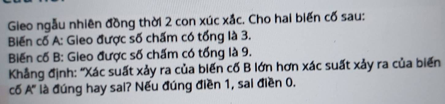 Gieo ngẫu nhiên đồng thời 2 con xúc xắc. Cho hai biến cố sau: 
Biến cố A: Gieo được số chấm có tổng là 3. 
Biến cố B: Gieo được số chấm có tổng là 9. 
Khẳng định: “Xác suất xảy ra của biến cố B lớn hơn xác suất xảy ra của biển 
cố A' là đúng hay sai? Nếu đúng điền 1, sai điền 0.