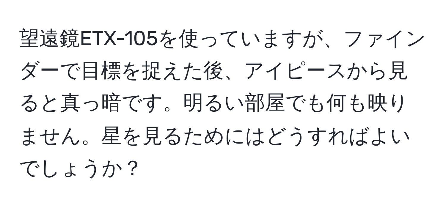 望遠鏡ETX-105を使っていますが、ファインダーで目標を捉えた後、アイピースから見ると真っ暗です。明るい部屋でも何も映りません。星を見るためにはどうすればよいでしょうか？