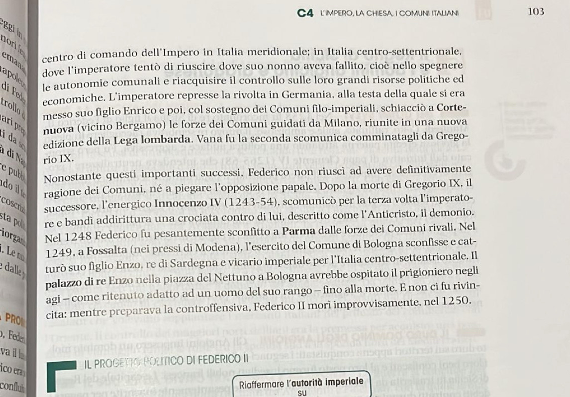 C4 L'IMPERO, LA CHIESA, I COMUNI ITALIAN! 103
ggi in
nori le
eman
centro di comando dell'Impero in Italia meridionale; in Italia centro-settentrionale,
dove l'imperatore tentò di riuscire dove suo nonno aveva fallito, cioè nello spegnere
apoleo le autonomie comunali e riacquisire il controllo sulle loro grandi risorse politiche ed
dí Fed
economiche. L’imperatore represse la rivolta in Germania, alla testa della quale si era
trollo
messo suo figlio Enrico e poi, col sostegno dei Comuni filo-imperiali, schiacciò a Corte-
ari p
nuova (vicino Bergamo) le forze dei Comuni guidati da Milano, riunite in una nuova
ida s edizione della Lega lombarda. Vana fu la seconda scomunica comminatagli da Grego-
à di N rio IX.
e pubb Nonostante questi importanti successi, Federico non riuscì ad avere definitivamente
do i 
ragione dei Comuni, né a piegare l’opposizione papale. Dopo la morte di Gregorio IX, il
COSCr successore, l’energico Innocenzo IV (1243-54), scomunicò per la terza volta l’imperato-
sta po re e bandì addirittura una crociata contro di lui, descritto come l'Anticristo, il demonio.
iorgan Nel 1248 Federico fu pesantemente sconfitto a Parma dalle forze dei Comuni rivali. Nel
. Le no 1249, a Fossalta (nei pressi di Modena), l’esercito del Comune di Bologna sconfisse e cat-
dalle turò suo figlio Enzo, re di Sardegna e vicario imperiale per l’Italia centro-settentrionale. Il
palazzo di re Enzo nella piazza del Nettuno a Bologna avrebbe ospitato il prigioniero negli
agi - come ritenuto adatto ad un uomo del suo rango - fino alla morte. E non ci fu rivin-
PRO cita: mentre preparava la controffensiva, Federico II morì improvvisamente, nel 1250.
b, Fede
vail l
IL PROGETT POLITICO DI FEDERICO II
ico era
conflui
Riaffermare l'autorità imperiale
su