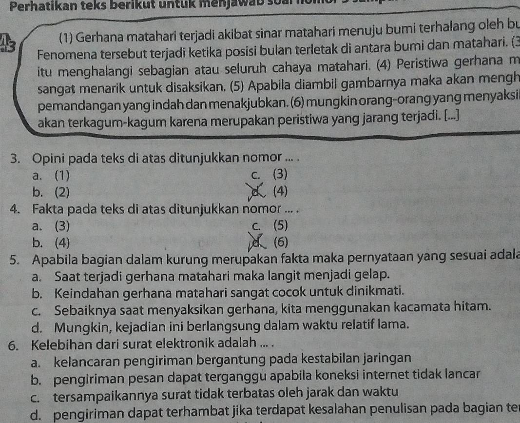 Perhatikan teks berikut untuk menjawab soar
45 (1) Gerhana matahari terjadi akibat sinar matahari menuju bumi terhalang oleh bu
Fenomena tersebut terjadi ketika posisi bulan terletak di antara bumi dan matahari. (3
itu menghalangi sebagian atau seluruh cahaya matahari. (4) Peristiwa gerhana m
sangat menarik untuk disaksikan. (5) Apabila diambil gambarnya maka akan mengh
pemandangan yang indah dan menakjubkan. (6) mungkin orang-orang yang menyaksi
akan terkagum-kagum karena merupakan peristiwa yang jarang terjadi. [...]
3. Opini pada teks di atas ditunjukkan nomor ... .
a. (1) c. (3)
b.(2) d (4)
4. Fakta pada teks di atas ditunjukkan nomor ... .
a. (3) c. (5)
b. (4) d (6)
5. Apabila bagian dalam kurung merupakan fakta maka pernyataan yang sesuai adala
a. Saat terjadi gerhana matahari maka langit menjadi gelap.
b. Keindahan gerhana matahari sangat cocok untuk dinikmati.
c. Sebaiknya saat menyaksikan gerhana, kita menggunakan kacamata hitam.
d. Mungkin, kejadian ini berlangsung dalam waktu relatif lama.
6. Kelebihan dari surat elektronik adalah ... .
a. kelancaran pengiriman bergantung pada kestabilan jaringan
b. pengiriman pesan dapat terganggu apabila koneksi internet tidak lancar
c. tersampaikannya surat tidak terbatas oleh jarak dan waktu
d. pengiriman dapat terhambat jika terdapat kesalahan penulisan pada bagian te