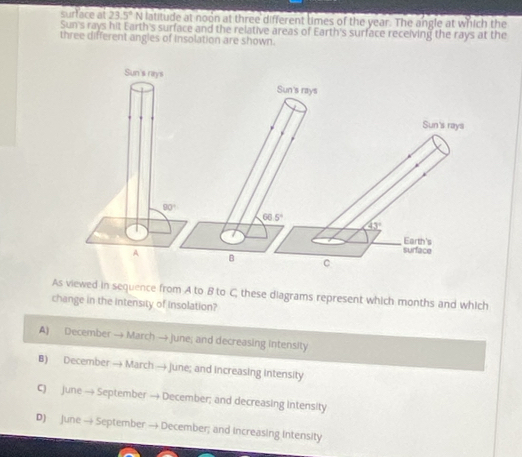surface at 23.5° N latitude at noon at three different times of the year. The angle at which the
Sun's rays hit Earth's surface and the relative areas of Earth's surface receiving the rays at the
three different angles of insolation are shown.
Sun's rays
Sun's rays
Sun's rays
90°
66.5°
43°
Earth's
A
surface
B
As viewed in sequence from A to B to C, these diagrams represent which months and which
change in the Intensity of Insolation?
A) December → March → june; and decreasing intensity
B) December → March → june; and increasing intensity
C) june → September → December; and decreasing intensity
D) June → September → December; and increasing intensity
