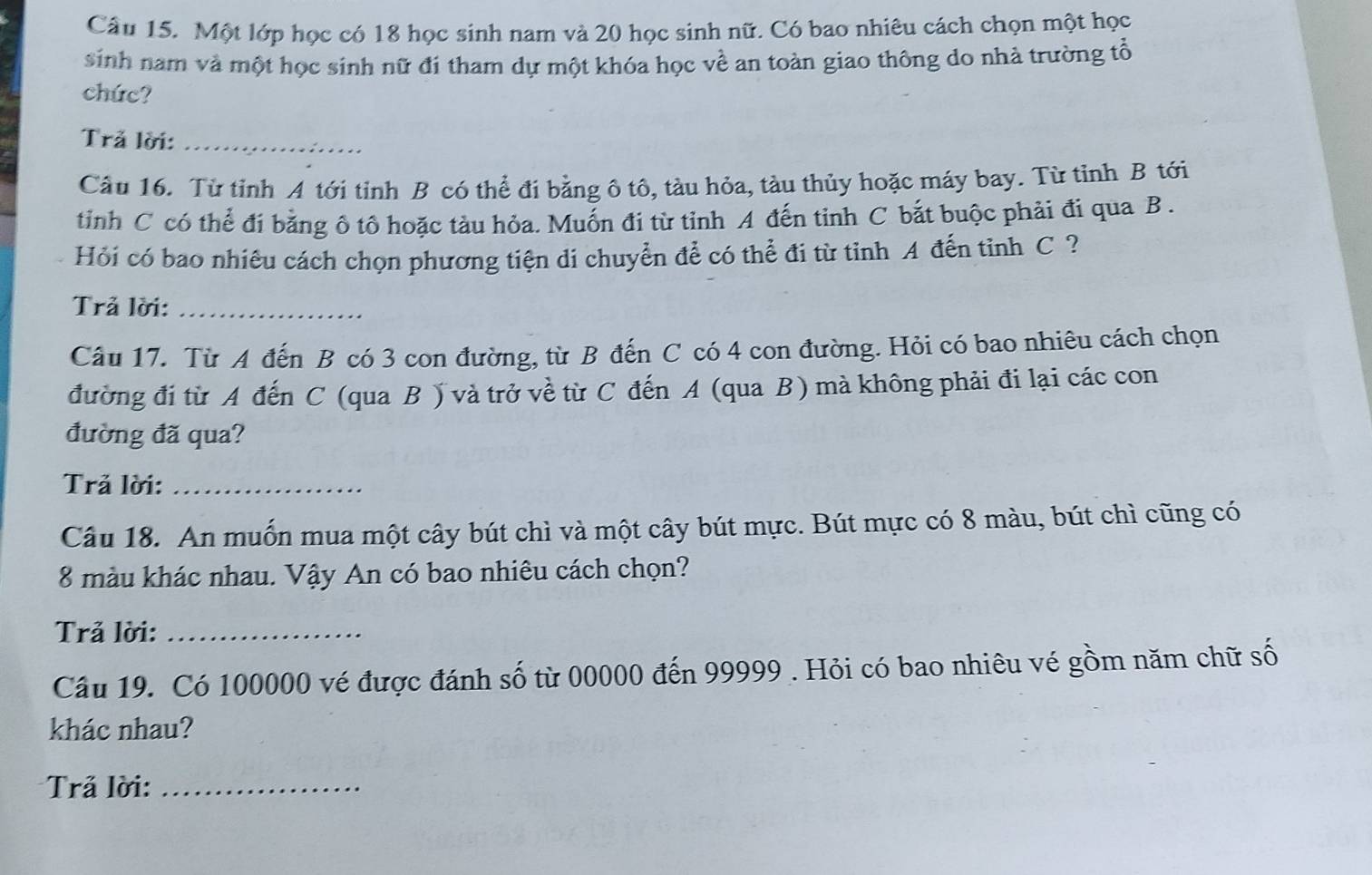 Một lớp học có 18 học sinh nam và 20 học sinh nữ. Có bao nhiêu cách chọn một học 
sinh nam và một học sinh nữ đi tham dự một khóa học về an toàn giao thông do nhà trường tổ 
chức? 
Trả lời:_ 
Câu 16. Từ tỉnh A tới tỉnh B có thể đi bằng ô tô, tàu hỏa, tàu thủy hoặc máy bay. Từ tỉnh B tới 
tỉnh C có thể đi bằng ô tô hoặc tàu hỏa. Muốn đi từ tỉnh A đến tỉnh C bắt buộc phải đi qua B . 
Hỏi có bao nhiêu cách chọn phương tiện di chuyển để có thể đi từ tỉnh A đến tỉnh C ? 
Trả lời:_ 
Câu 17. Từ A đến B có 3 con đường, từ B đến C có 4 con đường. Hỏi có bao nhiêu cách chọn 
đường đi từ A đến C (qua B ) và trở về từ C đến A (qua B) mà không phải đi lại các con 
đường đã qua? 
Trả lời:_ 
Câu 18. An muốn mua một cây bút chì và một cây bút mực. Bút mực có 8 màu, bút chì cũng có
8 màu khác nhau. Vậy An có bao nhiêu cách chọn? 
Trả lời:_ 
Câu 19. Có 100000 vé được đánh số từ 00000 đến 99999. Hỏi có bao nhiêu vé gồm năm chữ số 
khác nhau? 
Trả lời:_