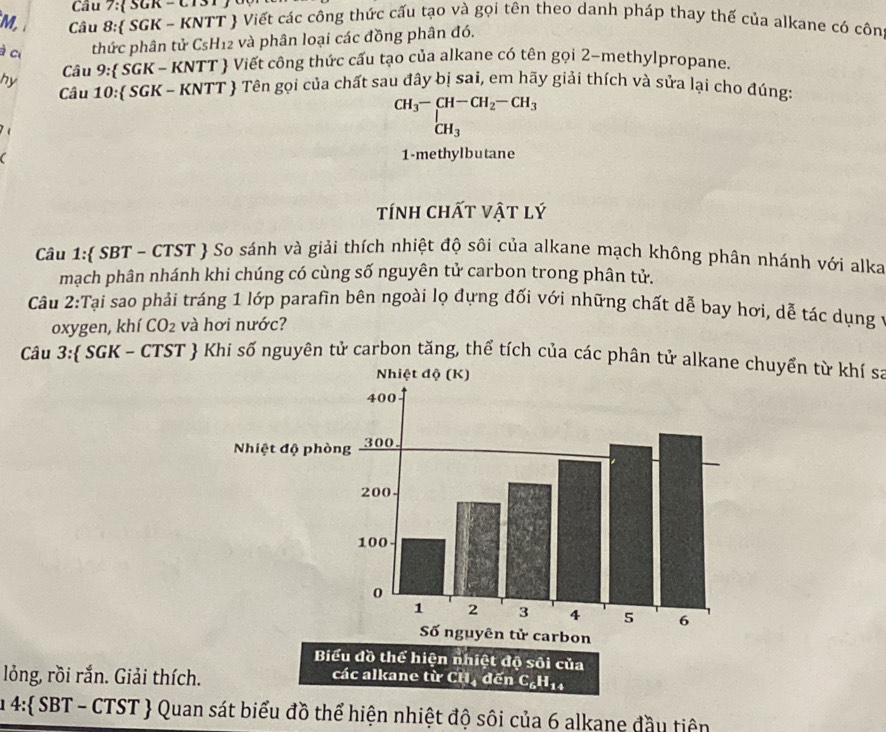 Cầu 7: SGR - CTST c 
M, Câu 8: SGK - KNTT  Viết các công thức cấu tạo và gọi tên theo danh pháp thay thế của alkane có côn 
à ci thức phân tử CsH12 và phân loại các đồng phân đó. 
hy Câu 9: SGK - KNTT  Viết công thức cấu tạo của alkane có tên gọi 2 -methylpropane. 
Câu 10: SGK - KNTT Tên gọi của chất sau đây bị sai, em hãy giải thích và sửa lại cho đúng: 
é
beginarrayr CH_3-CH-CH_2-CH_3 CH_3endarray
1-methylbutane 
tính chất vật lý 
Câu 1: SBT ~ CTST  So sánh và giải thích nhiệt độ sôi của alkane mạch không phân nhánh với alka 
mạch phân nhánh khi chúng có cùng số nguyên tử carbon trong phân tử. 
Câu 2:Tại sao phải tráng 1 lớp parafin bên ngoài lọ đựng đối với những chất dễ bay hơi, dễ tác dụng ở 
oxygen, khí CO_2 và hơi nước? 
Câu 3: SGK - CTST  Khi số nguyên tử carbon tăng, thể tích của các phân tử alkane chuyển từ khí sa 
lỏng, rồi rắn. Giải thích. các alkane từ CH đế _-6H_14
u 4: SBT - CTST  Quan sát biểu đồ thể hiện nhiệt độ sôi của 6 alkane đầu tiên