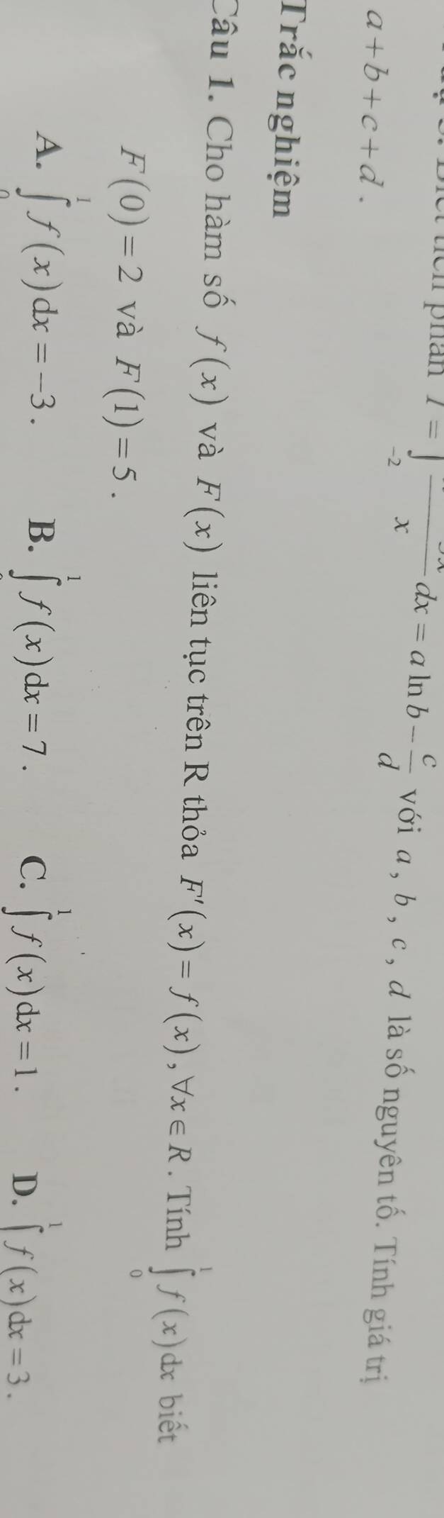 et tícn phán I=∈tlimits _-2frac xdx=aln b- c/d  với a, b , c , d là số nguyên tố. Tính giá trị
a+b+c+d. 
Trắc nghiệm
Câu 1. Cho hàm số f(x) và F(x) liên tục trên R thỏa F'(x)=f(x), forall x∈ R. Tính ∈tlimits _0^(1f(x)dx biết
F(0)=2 và F(1)=5.
B.
A. ∈tlimits ^1^1f(x)dx=-3. ∈tlimits ^1)f(x)dx=7. C. ∈tlimits _a^1f(x)dx=1. D. ∈t f(x)dx=3.