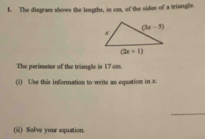 The diagram shows the lengths, in cm, of the sides of a triangle,
The perimeter of the triangle is 17 cm.
(i) Use this information to write an equation in x.
_
(ii) Solve your equation.