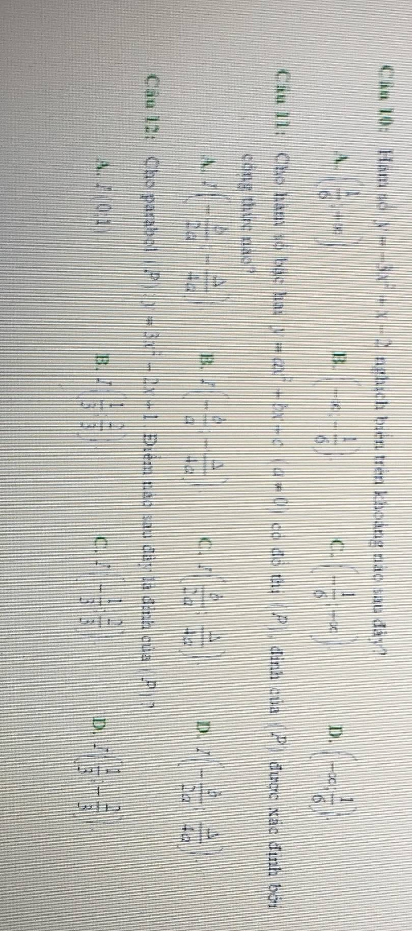 Hàm số y=-3x^2+x-2 nghịch biên trên khoảng nào sau đây?
A. ( 1/6 ;+∈fty
B. (-∈fty ,- 1/6 ) (- 1/6 +x) (-∈fty , 1/6 )
C.
D.
Câu 11: Cho hàm só bậc ha: y=ax^2+bx+c(a!= 0 có đó thị (P), đỉnh của ( P được xác định bởi
công thức nao?
A. I(- b/2a ;- △ /4a  B. I(- b/a ;- △ /4a ) C. I( b/2a ; △ /4a ). D. I(- b/2a : △ /4a )
Câu 12: Cho parabol P):y=3x^2-2x+1 Điểm nao sau đây là đính của P 1 ?
A. I(0;1) B. I( 1/3 ; 2/3  C. I(- 1/3 : 2/3 ) I( 1/3 ;- 2/3 )
D.