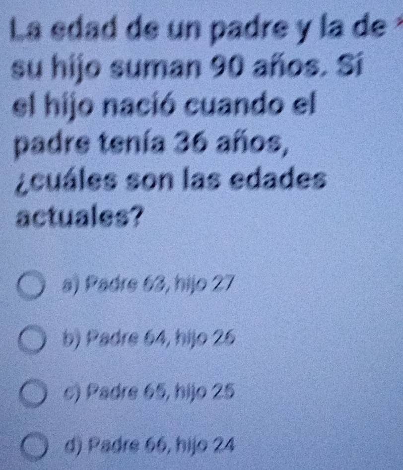 La edad de un padre y la de
su hijo suman 90 años. Sí
el hijo nació cuando el
padre tenía 36 años,
¿cuáles son las edades
actuales?
a) Padre 63, hijo 27
b) Padre 64, hijo 26
c) Padre 65, hijo 25
d) Padre 66, hijo 24