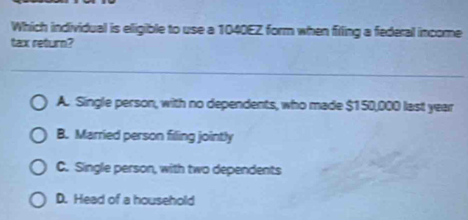 Which individual is eligible to use a 1040EZ form when filling a federal income
tax return?
A. Single person, with no dependents, who made $150,000 last year
B. Married person filling jointly
C. Single person, with two dependents
D. Head of a household