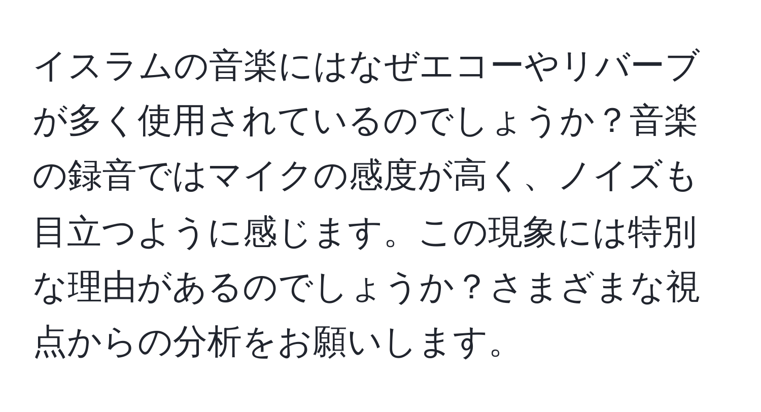 イスラムの音楽にはなぜエコーやリバーブが多く使用されているのでしょうか？音楽の録音ではマイクの感度が高く、ノイズも目立つように感じます。この現象には特別な理由があるのでしょうか？さまざまな視点からの分析をお願いします。