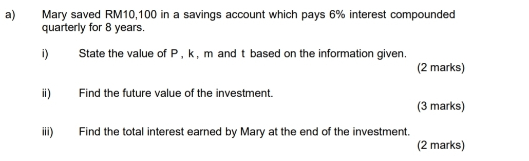 Mary saved RM10,100 in a savings account which pays 6% interest compounded 
quarterly for 8 years. 
i) State the value of P , k, m and t based on the information given. 
(2 marks) 
ii) Find the future value of the investment. 
(3 marks) 
iii) Find the total interest earned by Mary at the end of the investment. 
(2 marks)