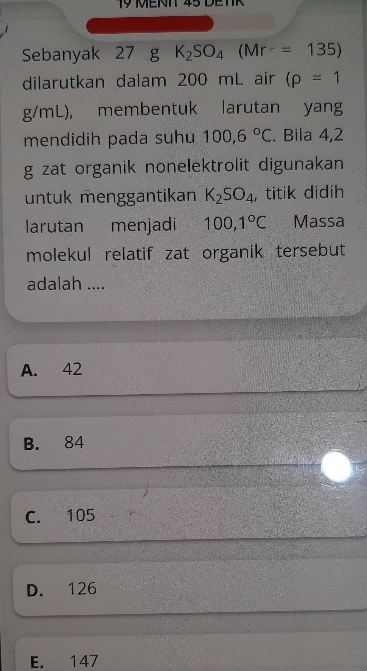 MENIT 45 DETIR
Sebanyak 27 g K_2SO_4(Mr=135)
dilarutkan dalam 200 mL air (rho =1
g/mL), membentuk larutan yang
mendidih pada suhu 100,6°C. Bila 4,2
g zat organik nonelektrolit digunakan
untuk menggantikan K_2SO_4 , titik didih
larutan menjadi 100,1°C Massa
molekul relatif zat organik tersebut
adalah ....
A. 42
B. 84
C. 105
D. 126
E. 147