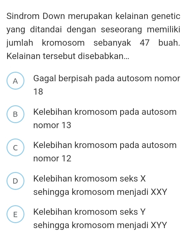 Sindrom Down merupakan kelainan genetic
yang ditandai dengan seseorang memiliki
jumlah kromosom sebanyak 47 buah.
Kelainan tersebut disebabkan...
A Gagal berpisah pada autosom nomor
18
B Kelebihan kromosom pada autosom
nomor 13
C Kelebihan kromosom pada autosom
nomor 12
D Kelebihan kromosom seks X
sehingga kromosom menjadi XXY
E Kelebihan kromosom seks Y
sehingga kromosom menjadi XYY