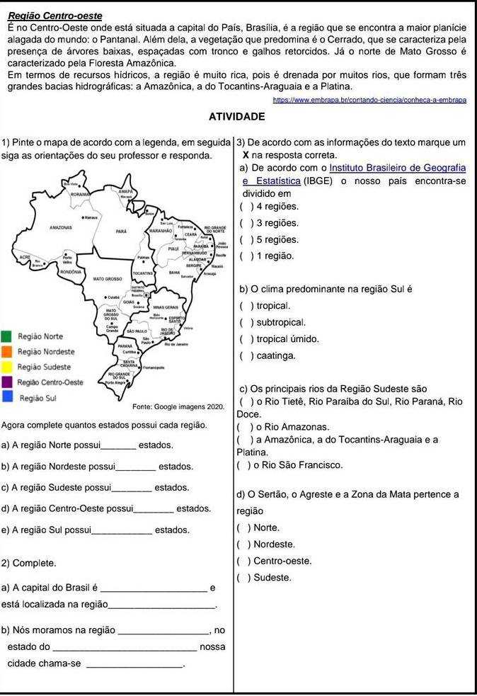 Região Centro-oeste
É no Centro-Oeste onde está situada a capital do País, Brasília, é a região que se encontra a maior planície
alagada do mundo: o Pantanal. Além dela, a vegetação que predomina é o Cerrado, que se caracteriza pela
presença de árvores baixas, espaçadas com tronco e galhos retorcidos. Já o norte de Mato Grosso é
caracterizado pela Floresta Amazônica.
Em termos de recursos hídricos, a região é muito rica, pois é drenada por muitos rios, que formam três
grandes bacias hidrográficas: a Amazônica, a do Tocantins-Araguaia e a Platina.
https://www.embrapa.br/contando-ciencia/conheca-a-embrapa
ATIVIDADE
1) Pinte o mapa de acordo com a legenda, em seguida 3) De acordo com as informações do texto marque um
siga as orientações do seu professor e responda. X na resposta correta.
De acordo com o Instituto Brasileiro de Geografia
Estatística (IBGE) o nosso país encontra-se
ividido em
) 4 regiões.
) 3 regiões.
) 5 regiões.
) 1 região.
O clima predominante na região Sul é
) tropical.
) subtropical.
) tropical úmido.
) caatinga.
Os principais rios da Região Sudeste são
) o Rio Tietê, Rio Paraíba do Sul, Rio Paraná, Rio
Doce.
Agora complete quantos estados possui cada região. ) o Rio Amazonas.
a) A região Norte possui,_ estados.  Platina. ) a Amazônica, a do Tocantins-Araguaia e a
b) A região Nordeste possui_ estados  ) o Rio São Francisco.
c) A região Sudeste possui _estados. d) O Sertão, o Agreste e a Zona da Mata pertence a
d) A região Centro-Oeste possui, estados. região
e) A região Sul possui_ estados ( ) Norte.
) Nordeste.

2) Complete. ) Centro-oeste.
 ) Sudeste.
a) A capital do Brasil é _e
está localizada na região_ .
b) Nós moramos na região _, no
estado do nossa
cidade chama-se_
.