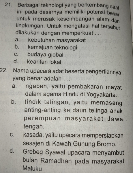 Berbagai teknologi yang berkembang saat
ini pada dasarnya memiliki potensi besar
untuk merusak keseimbangan alam dan
lingkungan. Untuk mengatasi hal tersebut
dilakukan dengan memperkuat ....
a. kebutuhan masyarakat
b. kemajuan teknologi
c. budaya global
d. kearifan lokal
22. Nama upacara adat beserta pengertiannya
yang benar adalah ....
a. ngaben, yaitu pembakaran mayat
dalam agama Hindu di Yogyakarta.
b. tindik talingan, yaitu memasang
anting-anting ke daun telinga anak
perempuan masyarakat Jawa
tengah.
c. kasada, yaitu upacara mempersiapkan
sesajen di Kawah Gunung Bromo.
d. Grebeg Syawal upacara menyambut
bulan Ramadhan pada masyarakat
Maluku