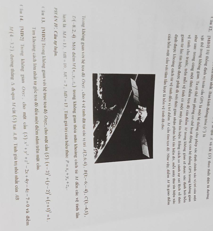 ulQua A và cất (S) theo thiết diện là đường
hỏ nhất. Bán kính đường tròn (C) là
Cầu 12. [MD3] Hệ thống định vị toàn cầu GPS là một hệ thống cho phép xác định chính xác vị trí của một
vật thể trong không gian. Ta có thể mô phỏng cơ chế hoạt động của hệ thống GPS trong không gian
như sau: trong cùng một thời điểm tọa độ của điểm M/ trong không gian sẽ được xác định bởi bốn
vệ tinh cho trước, trên mỗi vệ tinh có một máy thu tín hiệu. Bằng cách so sánh sự sai lệch về thời
gian từ lúc tin hiệu được phát đi với thời gian nhận phản hồi tín hiệu đó, mỗi máy thu tín hiệu xác
định được khoáng cách từ vệ tinh đến vị trí điểm M cần tim tọa độ. Như vậy, điểm M là giao điểm
của bốn mặt cầu với tâm lần lượt là bốn vệ tinh đã cho
Trong không gian với hệ tọa độ Oxyz , cho 4 vệ tinh đặt tại các vị trí A(2;6;4),B(1;-6;-4),C(1;-4;1),
D(-8,2,4) Một điễm M(x_0,y_0,z_0) trong không gian thỏa mãn khoảng cách từ M đến các vệ tinh lần
lượt là MA=13,MB=10,MC=7,MD=17.  Tính giá trị của biểu thức P=x_0+y_0+z_0.
PHẢN IV. Câu tự luận.
Cầu 13. [MD2] Trong không gian với hệ trục tọa độ Oxyz, cho mặt cầu cdu(S):(x-2)^2+(y-2)^2+(z+1)^2=1.
Tim khoảng cách lớn nhất từ gốc tọa độ đến một điểm nằm trên mặt cầu.
ầu 14. [MD2] Trong không gian Oxyz , cho mặt cầu (S) x^2+y^2+z^2-2x+4y-4z-7=0 và điểm
M(4,-3,2) , đường thắng Δ đi qua M cắt (S) tại A, B. Tính giá trị nhỏ nhất ciaAB