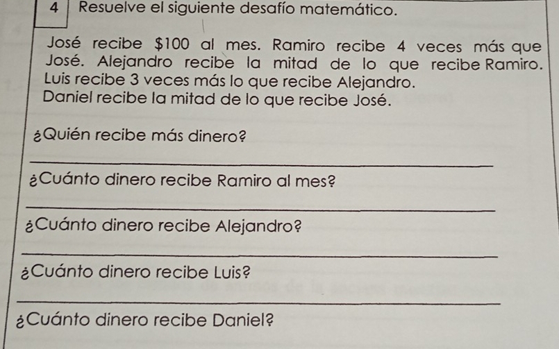 Resuelve el siguiente desafío matemático. 
José recibe $100 al mes. Ramiro recibe 4 veces más que 
José. Alejandro recibe la mitad de lo que recibe Ramiro. 
Luis recibe 3 veces más lo que recibe Alejandro. 
Daniel recibe la mitad de lo que recibe José. 
¿Quién recibe más dinero? 
_ 
¿Cuánto dinero recibe Ramiro al mes? 
_ 
¿Cuánto dinero recibe Alejandro? 
_ 
¿Cuánto dinero recibe Luis? 
_ 
¿Cuánto dinero recibe Daniel?