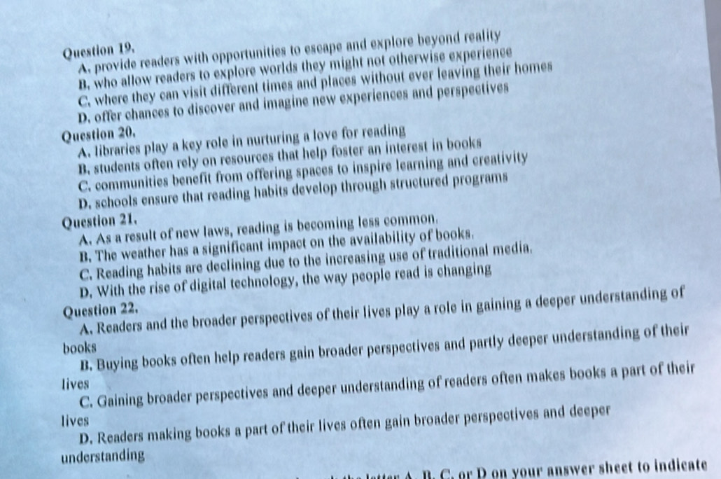 A. provide readers with opportunities to escape and explore beyond reality
B. who allow readers to explore worlds they might not otherwise experience
C. where they can visit different times and places without ever leaving their homes
D. offer chances to discover and imagine new experiences and perspectives
Question 20.
A. libraries play a key role in nurturing a love for reading
B. students often rely on resources that help foster an interest in books
C. communities benefit from offering spaces to inspire learning and creativity
D. schools ensure that reading habits develop through structured programs
Question 21.
A. As a result of new laws, reading is becoming less common.
B. The weather has a significant impact on the availability of books.
C. Reading habits are declining due to the increasing use of traditional media.
D. With the rise of digital technology, the way people read is changing
Question 22.
A. Readers and the broader perspectives of their lives play a role in gaining a deeper understanding of
books
B. Buying books often help readers gain broader perspectives and partly deeper understanding of their
lives
C. Gaining broader perspectives and deeper understanding of readers often makes books a part of their
lives D. Readers making books a part of their lives often gain broader perspectives and deeper
understanding
at . B. C. or D on your answer sheet to indicate