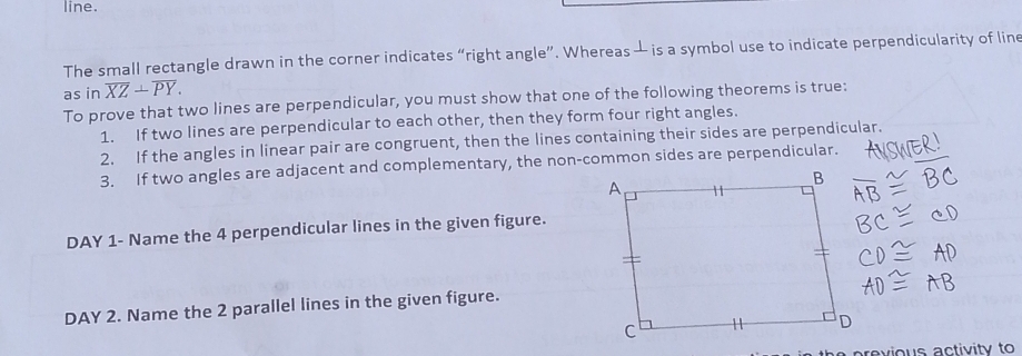 line. 
The small rectangle drawn in the corner indicates “right angle”. Whereas — is a symbol use to indicate perpendicularity of line 
as in overline XZ⊥ overline PY. 
To prove that two lines are perpendicular, you must show that one of the following theorems is true: 
1. If two lines are perpendicular to each other, then they form four right angles. 
2. If the angles in linear pair are congruent, then the lines containing their sides are perpendicular. 
3. If two angles are adjacent and complementary, the non-common sides are perpendicular. 
DAY 1- Name the 4 perpendicular lines in the given figure. 
DAY 2. Name the 2 parallel lines in the given figure. 
previous activity to