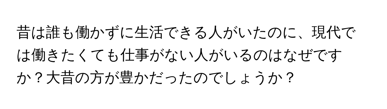 昔は誰も働かずに生活できる人がいたのに、現代では働きたくても仕事がない人がいるのはなぜですか？大昔の方が豊かだったのでしょうか？