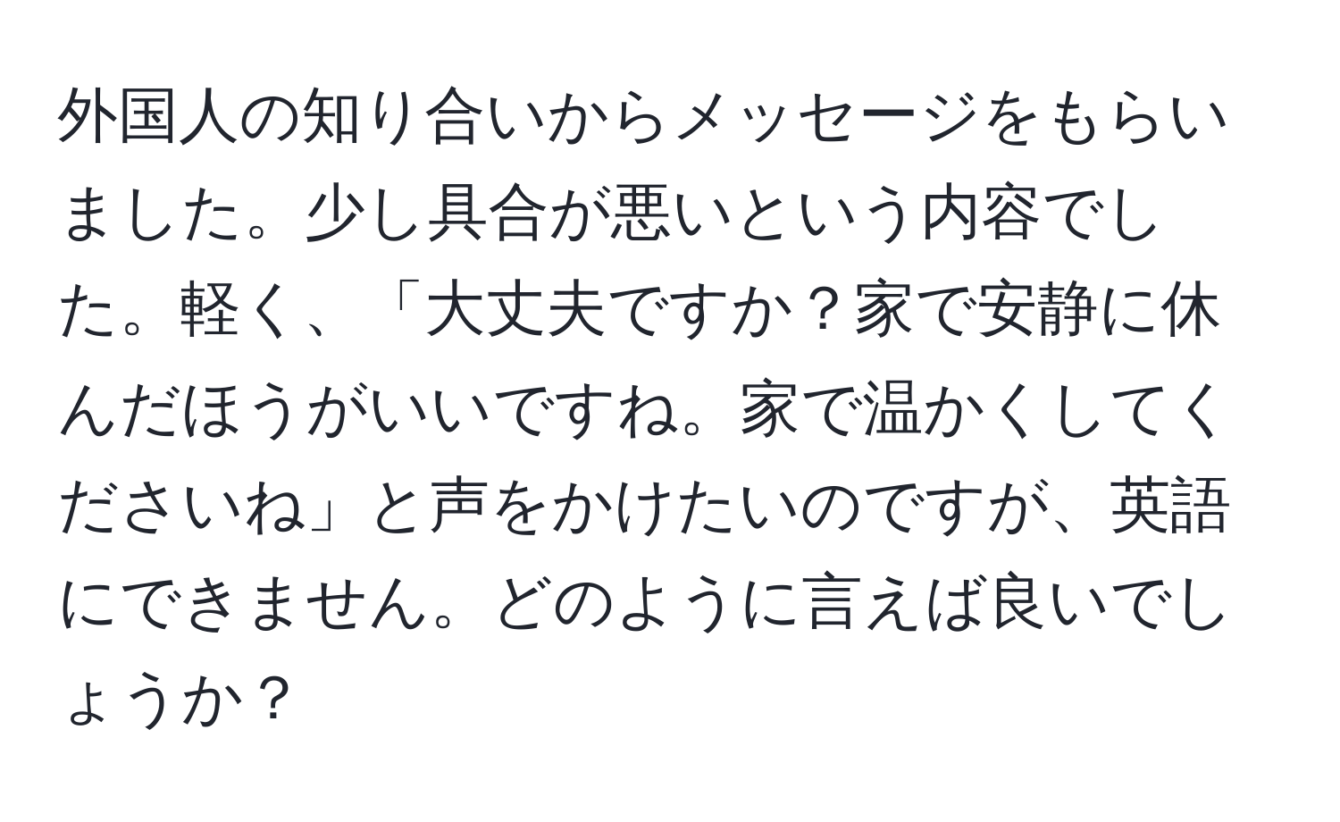 外国人の知り合いからメッセージをもらいました。少し具合が悪いという内容でした。軽く、「大丈夫ですか？家で安静に休んだほうがいいですね。家で温かくしてくださいね」と声をかけたいのですが、英語にできません。どのように言えば良いでしょうか？