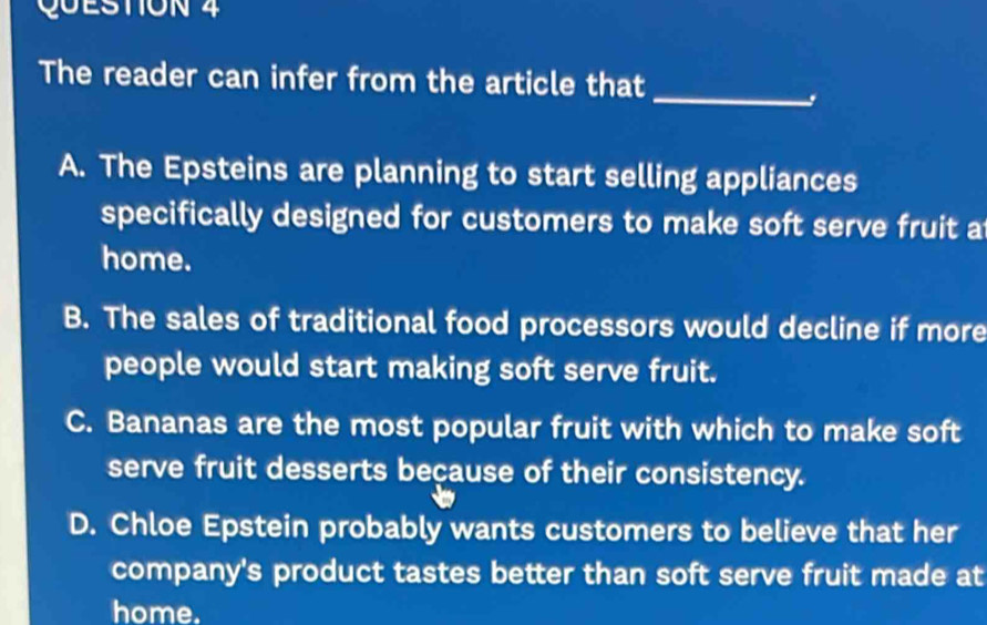 The reader can infer from the article that
A. The Epsteins are planning to start selling appliances
specifically designed for customers to make soft serve fruit a
home.
B. The sales of traditional food processors would decline if more
people would start making soft serve fruit.
C. Bananas are the most popular fruit with which to make soft
serve fruit desserts beçause of their consistency.
D. Chloe Epstein probably wants customers to believe that her
company's product tastes better than soft serve fruit made at
home.