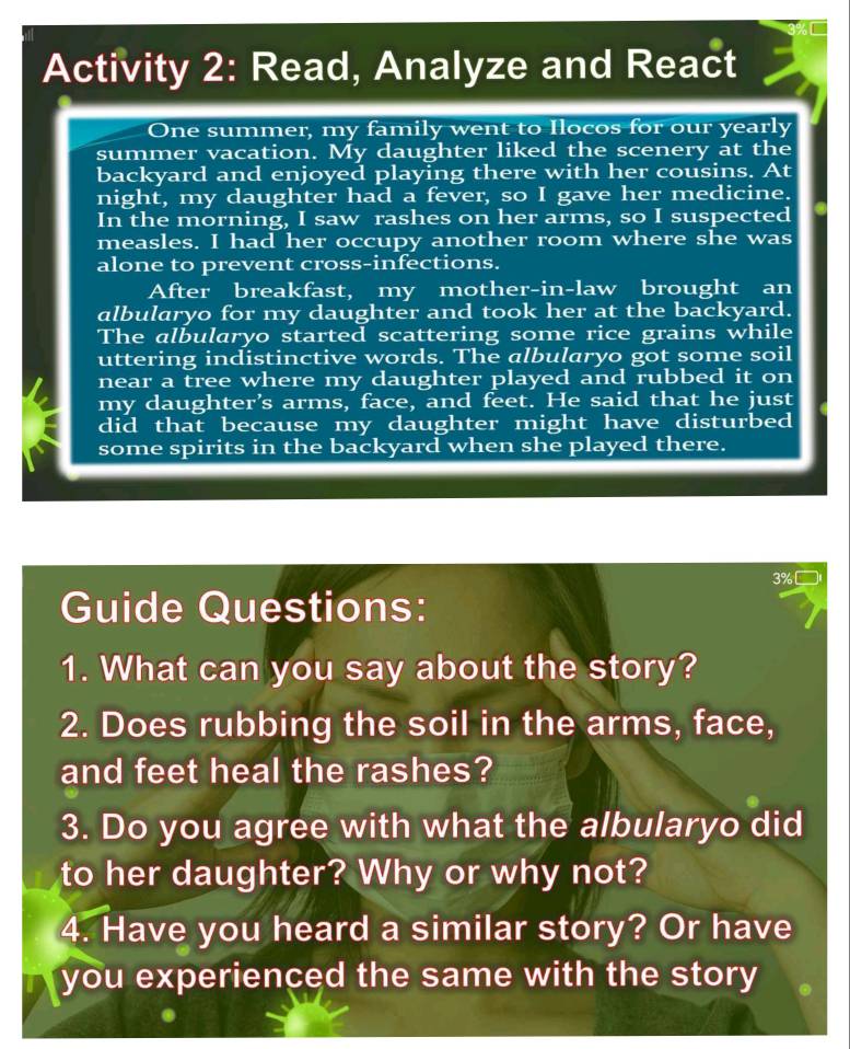 Activity 2: Read, Analyze and React 
One summer, my family went to Ilocos for our yearly 
summer vacation. My daughter liked the scenery at the 
backyard and enjoyed playing there with her cousins. At 
night, my daughter had a fever, so I gave her medicine. 
In the morning, I saw rashes on her arms, so I suspected 
measles. I had her occupy another room where she was 
alone to prevent cross-infections. 
After breakfast, my mother-in-law brought an 
albularyo for my daughter and took her at the backyard. 
The albularyo started scattering some rice grains while 
uttering indistinctive words. The albularyo got some soil 
near a tree where my daughter played and rubbed it on 
my daughter’s arms, face, and feet. He said that he just 
did that because my daughter might have disturbed 
some spirits in the backyard when she played there.
3%
Guide Questions: 
1. What can you say about the story? 
2. Does rubbing the soil in the arms, face, 
and feet heal the rashes? 
3. Do you agree with what the albularyo did 
to her daughter? Why or why not? 
4. Have you heard a similar story? Or have 
you experienced the same with the story